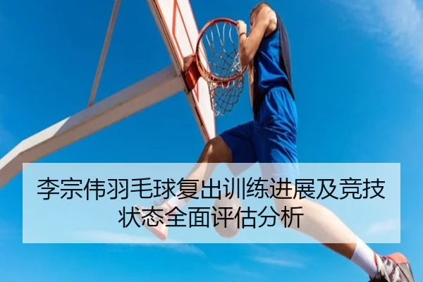 李宗伟羽毛球复出训练进展及竞技状态全面评估分析
